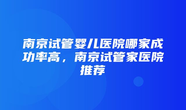 南京试管婴儿医院哪家成功率高，南京试管家医院推荐