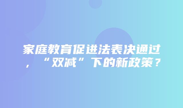 家庭教育促进法表决通过，“双减”下的新政策？