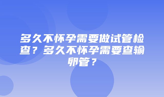 多久不怀孕需要做试管检查？多久不怀孕需要查输卵管？