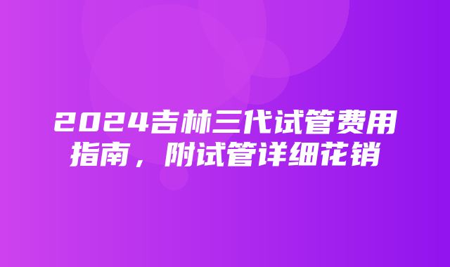 2024吉林三代试管费用指南，附试管详细花销