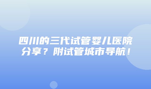 四川的三代试管婴儿医院分享？附试管城市导航！