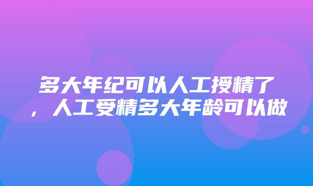 多大年纪可以人工授精了，人工受精多大年龄可以做