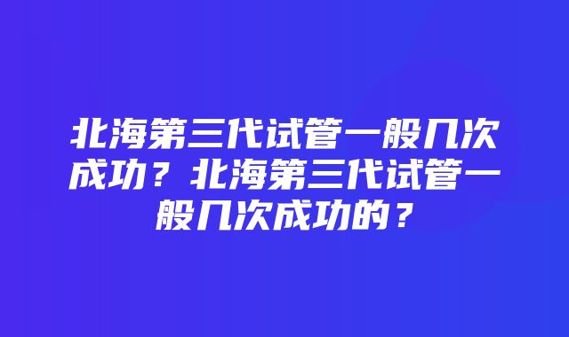 北海第三代试管一般几次成功？北海第三代试管一般几次成功的？