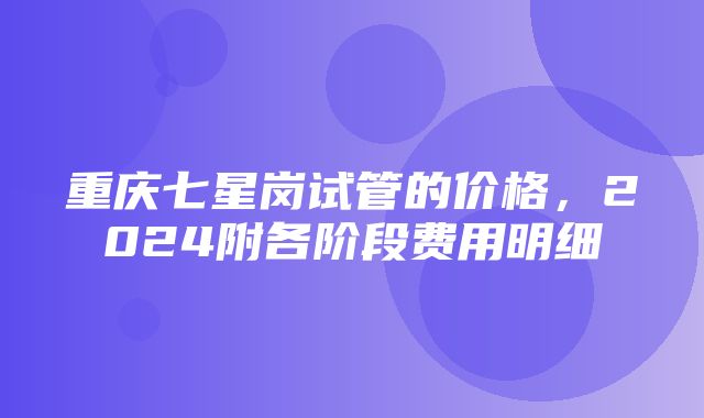 重庆七星岗试管的价格，2024附各阶段费用明细