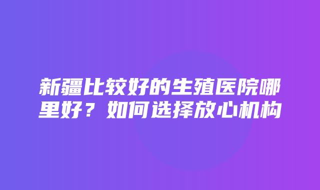 新疆比较好的生殖医院哪里好？如何选择放心机构