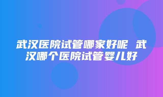 武汉医院试管哪家好呢 武汉哪个医院试管婴儿好