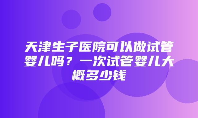 天津生子医院可以做试管婴儿吗？一次试管婴儿大概多少钱