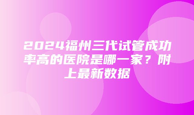 2024福州三代试管成功率高的医院是哪一家？附上最新数据