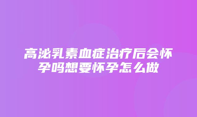 高泌乳素血症治疗后会怀孕吗想要怀孕怎么做