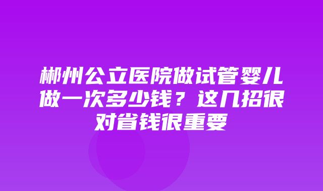 郴州公立医院做试管婴儿做一次多少钱？这几招很对省钱很重要