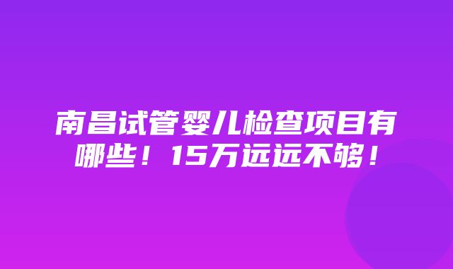 南昌试管婴儿检查项目有哪些！15万远远不够！