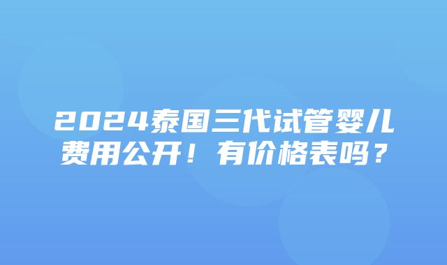 2024泰国三代试管婴儿费用公开！有价格表吗？