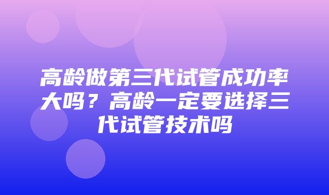 高龄做第三代试管成功率大吗？高龄一定要选择三代试管技术吗