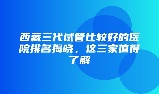 西藏三代试管比较好的医院排名揭晓，这三家值得了解