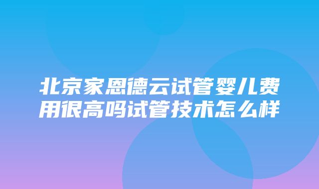 北京家恩德云试管婴儿费用很高吗试管技术怎么样