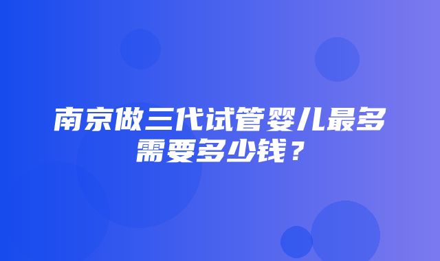 南京做三代试管婴儿最多需要多少钱？