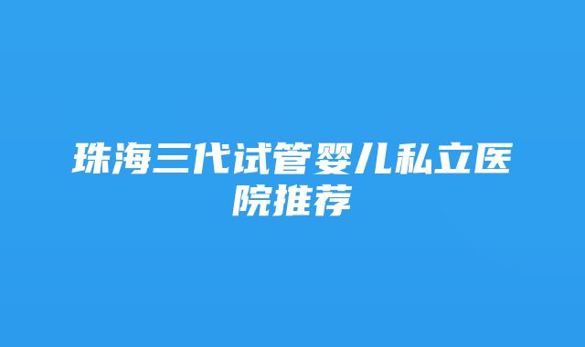 珠海三代试管婴儿私立医院推荐