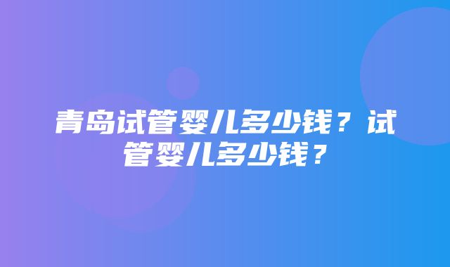 青岛试管婴儿多少钱？试管婴儿多少钱？