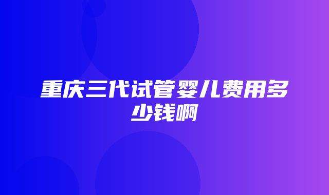 重庆三代试管婴儿费用多少钱啊