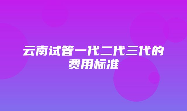 云南试管一代二代三代的费用标准