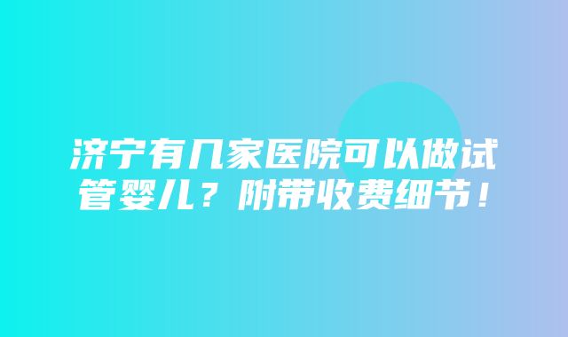 济宁有几家医院可以做试管婴儿？附带收费细节！