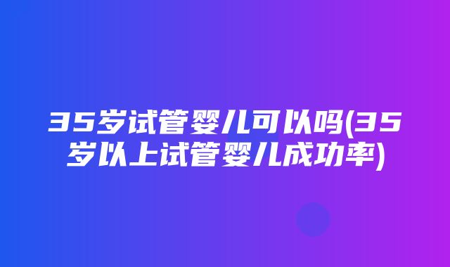 35岁试管婴儿可以吗(35岁以上试管婴儿成功率)