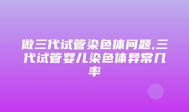 做三代试管染色体问题,三代试管婴儿染色体异常几率