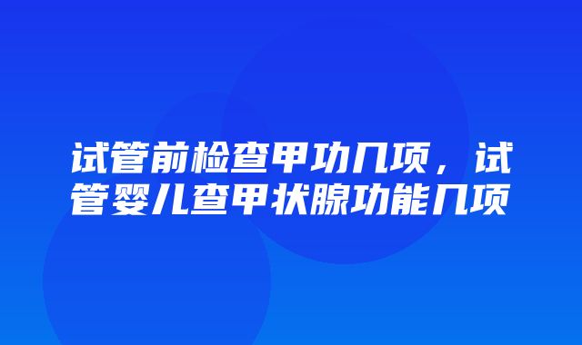 试管前检查甲功几项，试管婴儿查甲状腺功能几项