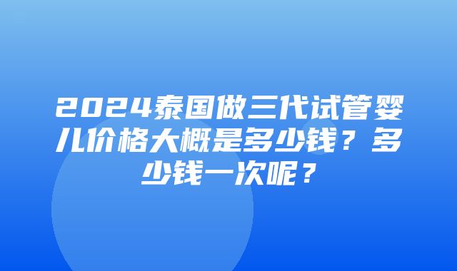 2024泰国做三代试管婴儿价格大概是多少钱？多少钱一次呢？