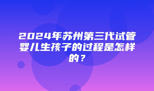 2024年苏州第三代试管婴儿生孩子的过程是怎样的？