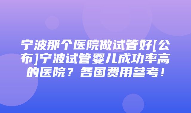 宁波那个医院做试管好[公布]宁波试管婴儿成功率高的医院？各国费用参考！