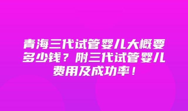 青海三代试管婴儿大概要多少钱？附三代试管婴儿费用及成功率！