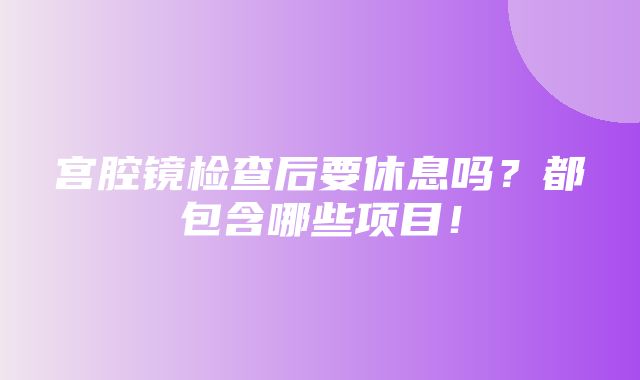 宫腔镜检查后要休息吗？都包含哪些项目！