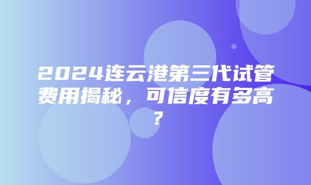 2024连云港第三代试管费用揭秘，可信度有多高？