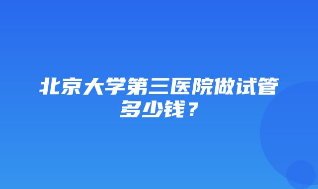 北京大学第三医院做试管多少钱？