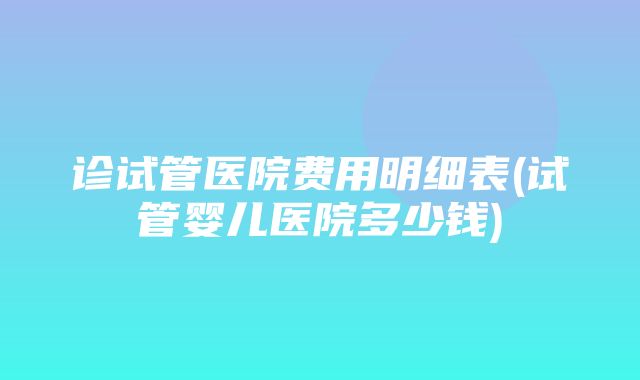 诊试管医院费用明细表(试管婴儿医院多少钱)