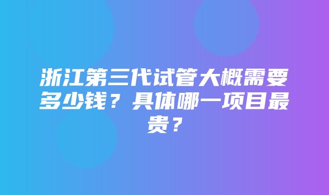 浙江第三代试管大概需要多少钱？具体哪一项目最贵？