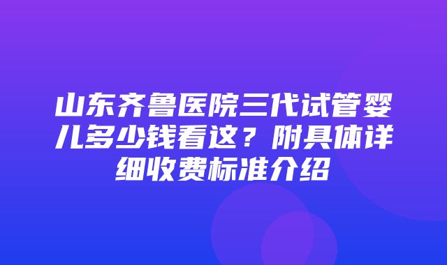 山东齐鲁医院三代试管婴儿多少钱看这？附具体详细收费标准介绍