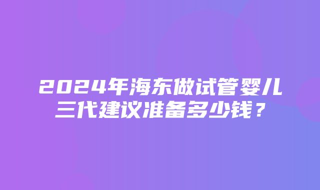 2024年海东做试管婴儿三代建议准备多少钱？