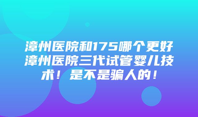 漳州医院和175哪个更好漳州医院三代试管婴儿技术！是不是骗人的！