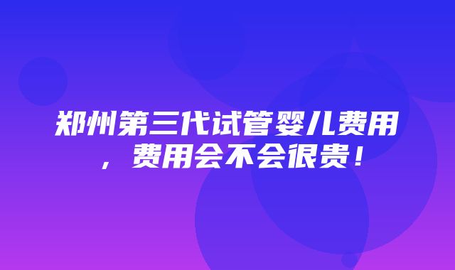 郑州第三代试管婴儿费用，费用会不会很贵！