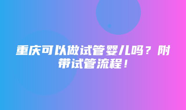 重庆可以做试管婴儿吗？附带试管流程！