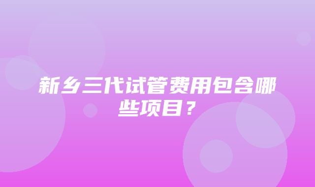 新乡三代试管费用包含哪些项目？