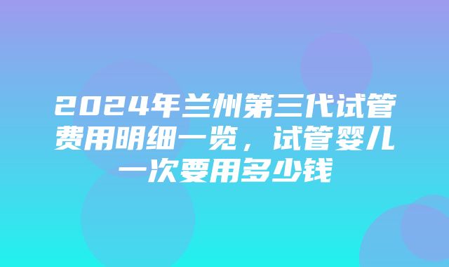 2024年兰州第三代试管费用明细一览，试管婴儿一次要用多少钱