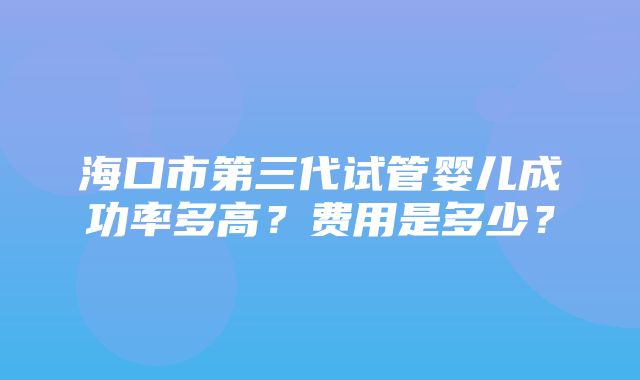 海口市第三代试管婴儿成功率多高？费用是多少？