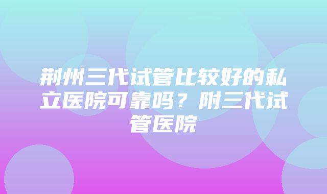 荆州三代试管比较好的私立医院可靠吗？附三代试管医院