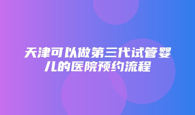 天津可以做第三代试管婴儿的医院预约流程