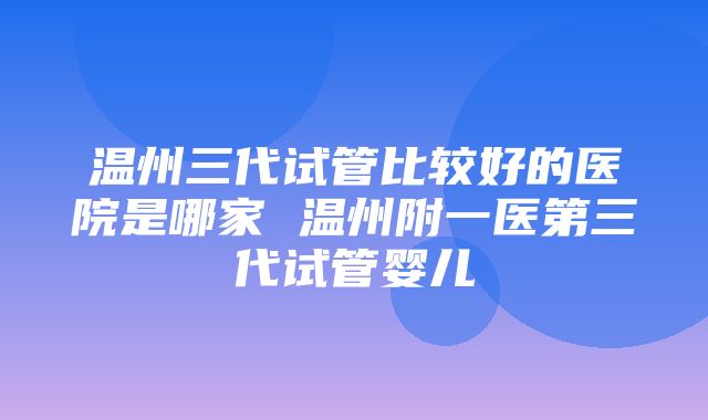 温州三代试管比较好的医院是哪家 温州附一医第三代试管婴儿