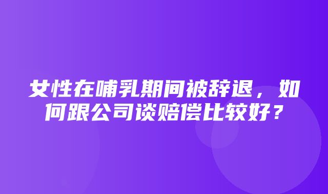 女性在哺乳期间被辞退，如何跟公司谈赔偿比较好？