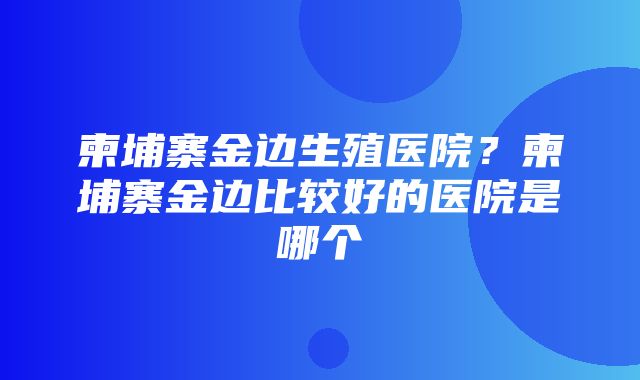 柬埔寨金边生殖医院？柬埔寨金边比较好的医院是哪个